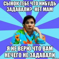 Сынок тебе что нибудь задавали? -Нет Мам Я не верю что вам нечего не задавали