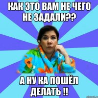 Как это вам не чего не задали?? А ну ка пошёл делать !!