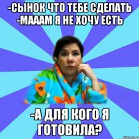 -Сынок что тебе сделать -Мааам я не хочу есть -А для кого я готовила?