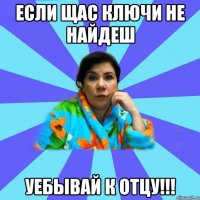 если щас ключи не найдеш уебывай к отцу!!!