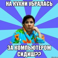 на кухни убралась за компьютером сидиш??