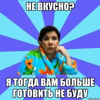 Не вкусно? Я тогда вам больше готовить не буду