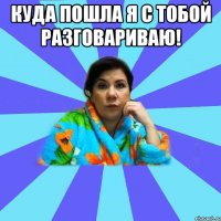 Куда пошла я с тобой разговариваю! 