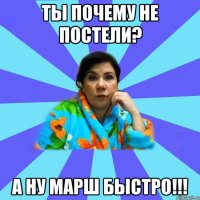 ты почему не постели? а ну марш быстро!!!