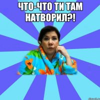 Что-что ти там натворил?! 