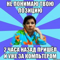 НЕ ПОНИМАЮ ТВОЮ ПОЗИЦИЮ 2 ЧАСА НАЗАД ПРИШЁЛ И УЖЕ ЗА КОМПЬТЕРОМ