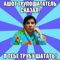 Ашот Трупошататель сказал! Я тебе трубу шатать!