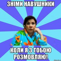 зніми навушники коли я з тобою розмовляю!