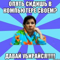 Опять сидишь в компьютере своём? Давай убирайся!!!!!