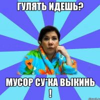 гулять идешь? мусор су*ка выкинь !