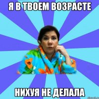 я в твоем возрасте нихуя не делала