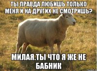 ты правда любишь только меня и на других не смотришь? милая.ты что я же не бабник