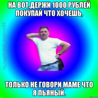 На вот,держи 1000 рублей покупай что хочешь, только не говори маме что я пьяный.