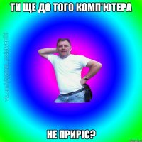 ти ще до того комп'ютера не приріс?