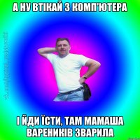 а ну втікай з комп'ютера і йди їсти, там мамаша вареників зварила