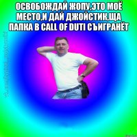 Освобождай жопу,это моё место,и дай джойстик,ща папка в CALL of DUTI съигранёт 