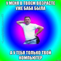 у меня в твоем возрасте уже баба была а у тебя только твой компьютер