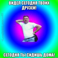 Видел сегодня твоих друзей! Сегодня ты сидишь дома!