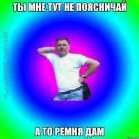 ты мне тут не поясничай а то ремня дам