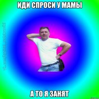 Иди спроси у мамы а то я занят