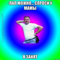 -пап можно... спроси у мамы я занят