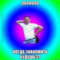 ООООООО КОГДА ЗНАКОМИТЬ БУДЕШЬ??