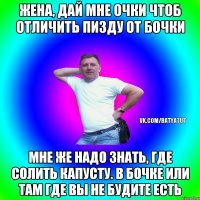 жена, дай мне очки чтоб отличить пизду от бочки мне же надо знать, где солить капусту. в бочке или там где вы не будите есть