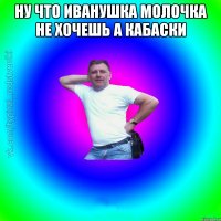 ну что Иванушка молочка не хочешь а кабаски 