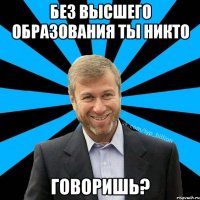 Без высшего образования ты никто Говоришь?