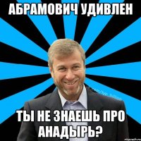 Абрамович удивлен ты не знаешь про Анадырь?