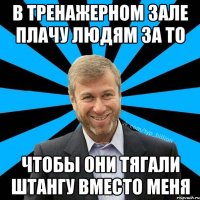 В тренажерном зале плачу людям за то чтобы они тягали штангу вместо меня