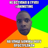 Не вступил в групу #AnimeTime НА улице бомжы ногу прострелили