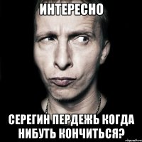 интересно серегин пердежь когда нибуть кончиться?