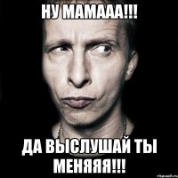 НУ МАМААА!!! ДА ВЫСЛУШАЙ ТЫ МЕНЯЯЯ!!!