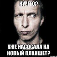 Ну что? Уже насосала на новый планшет?