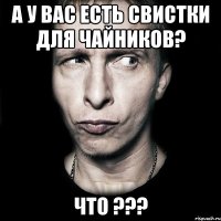 А у вас есть свистки для чайников? ЧТО ???