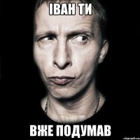 ІВАН ТИ ВЖЕ ПОДУМАВ