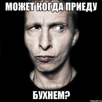 Может когда приеду Бухнем?