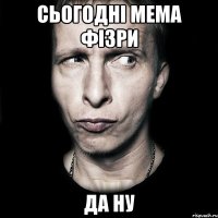 сьогодні мема фізри да ну