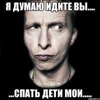 я думаю идите вы.... ...спать дети мои.....