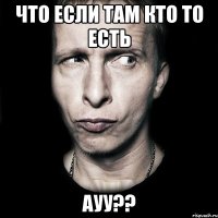 Что если там кто то есть Ауу??