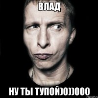 Влад Ну ты тупой)0))000