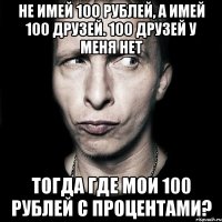 Не имей 100 рублей, а имей 100 друзей. 100 друзей у меня нет Тогда где мои 100 рублей с процентами?