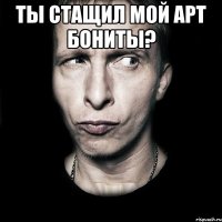 ты стащил мой арт бониты? 