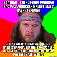 блатные - это исконно-родовая каста славянских жрецов ещё с давних времён. когда татары собирали дань с нашего народа, блатные уже успели на бабки всех посадить. Тем самым мы обломали всё иго.