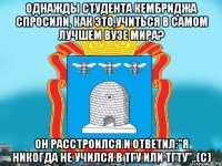 Однажды студента Кембриджа спросили, как это,учиться в самом лучшем вузе мира? Он расстроился и ответил:"Я никогда не учился в ТГУ или ТГТУ"..(с)