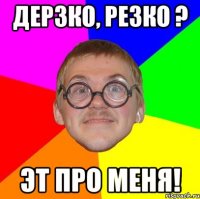 дерзко, резко ? эт про меня!