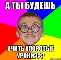 А ТЫ БУДЕШЬ УЧИТЬ УПОРОТЫЕ УРОКИ???