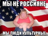 МЫ НЕ РОССИЯНЕ МЫ ЛЮДИ КУЛЬТУРНЫЕ