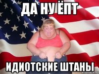 да ну ёпт идиотские штаны